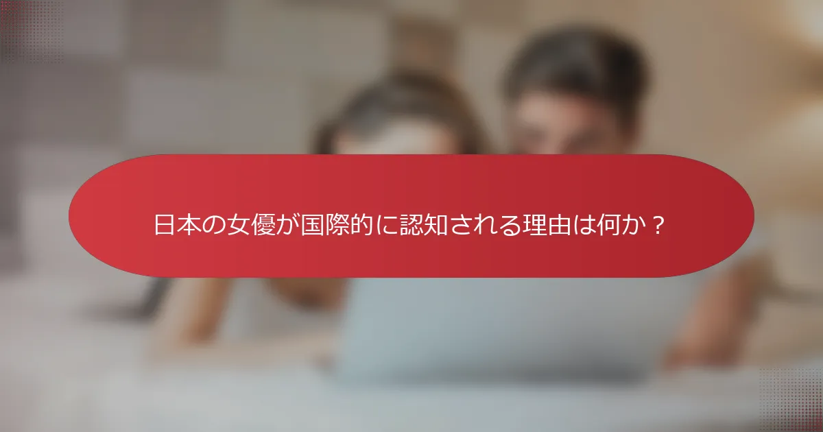 日本の女優が国際的に認知される理由は何か？