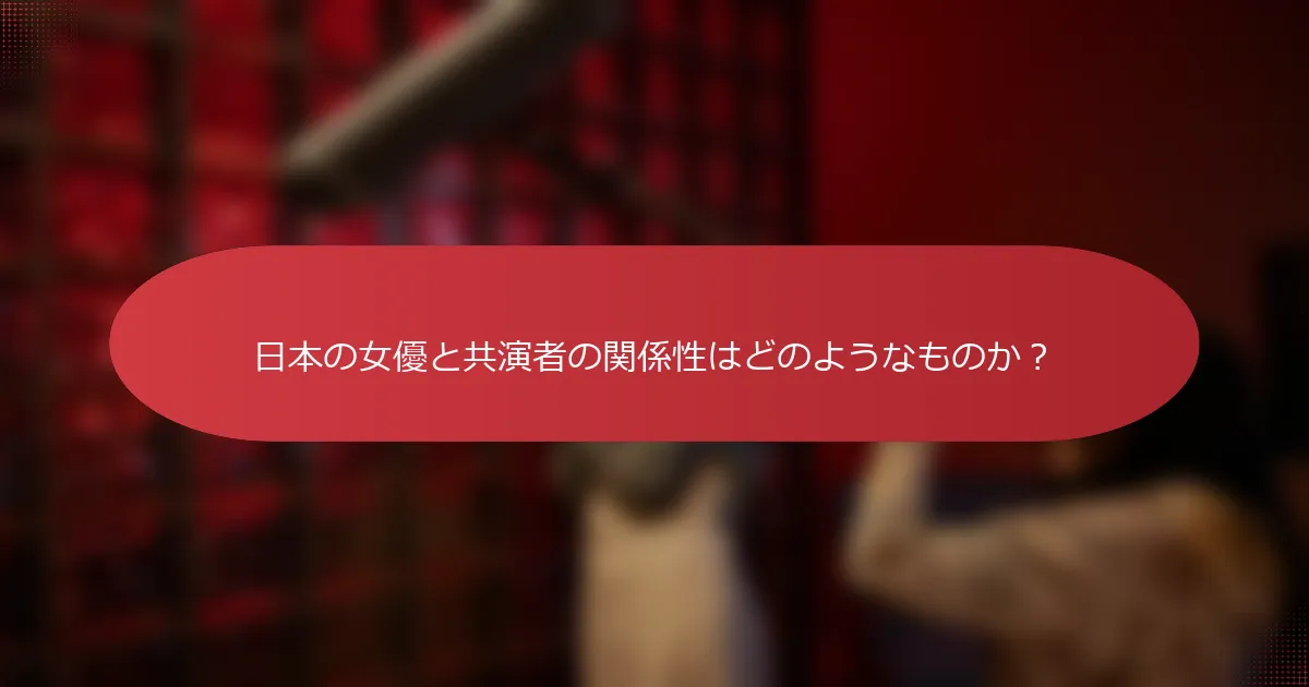 日本の女優と共演者の関係性はどのようなものか？